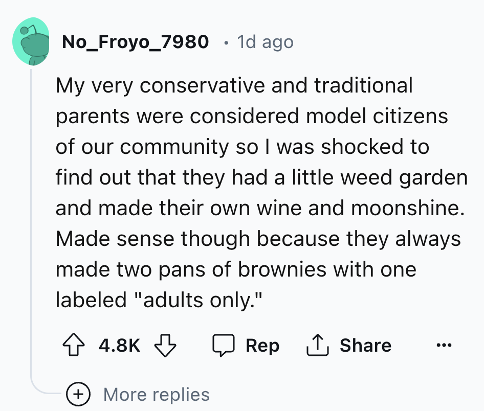 screenshot - No_Froyo_7980 1d ago My very conservative and traditional parents were considered model citizens of our community so I was shocked to find out that they had a little weed garden and made their own wine and moonshine. Made sense though because